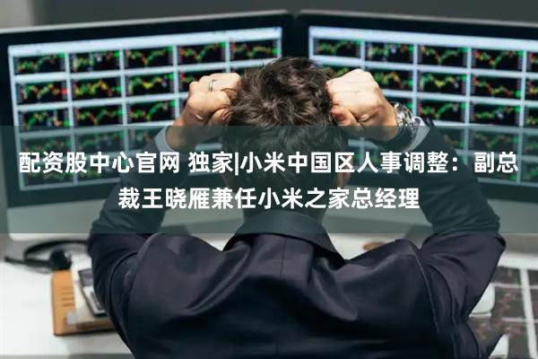 配资股中心官网 独家|小米中国区人事调整：副总裁王晓雁兼任小米之家总经理