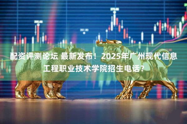 配资评测论坛 最新发布！2025年广州现代信息工程职业技术学院招生电话？
