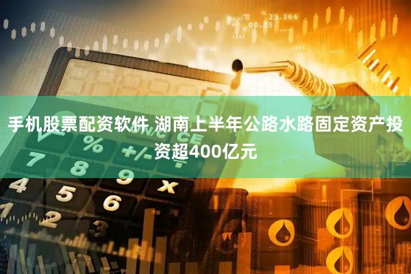 手机股票配资软件 湖南上半年公路水路固定资产投资超400亿元