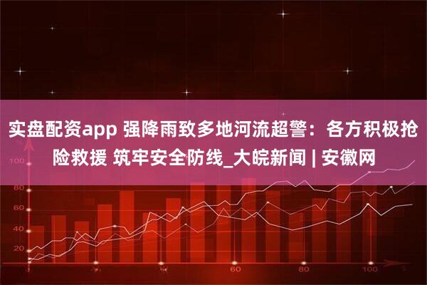 实盘配资app 强降雨致多地河流超警：各方积极抢险救援 筑牢安全防线_大皖新闻 | 安徽网