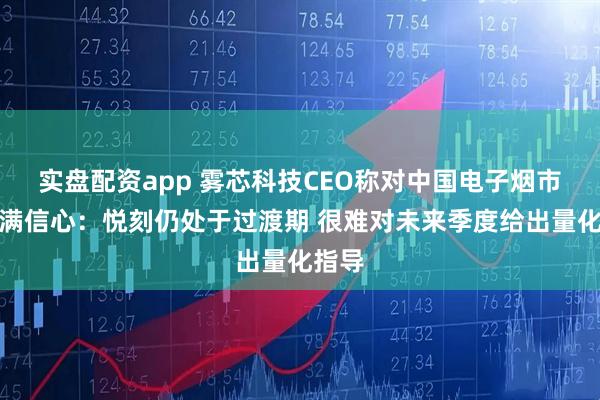 实盘配资app 雾芯科技CEO称对中国电子烟市场充满信心：悦刻仍处于过渡期 很难对未来季度给出量化指导