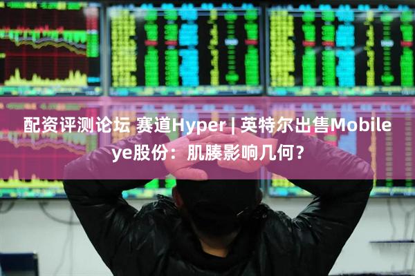 配资评测论坛 赛道Hyper | 英特尔出售Mobileye股份：肌腠影响几何？