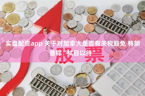 实盘配资app 关于对加拿大是否有关税豁免 特朗普称“拭目以待”