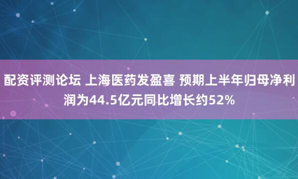 配资评测论坛 上海医药发盈喜 预期上半年归母净利润为44.5亿元同比增长约52%