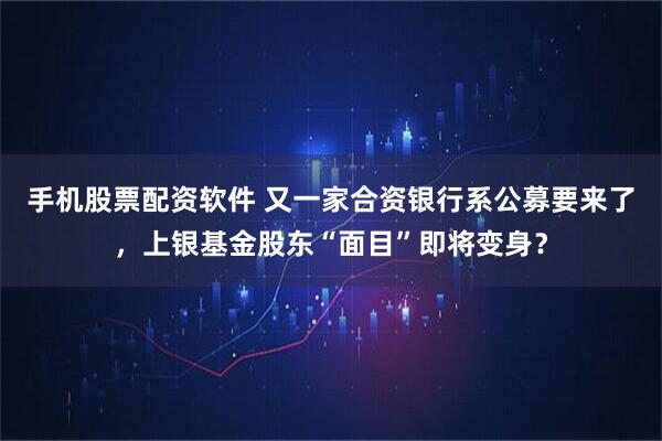 手机股票配资软件 又一家合资银行系公募要来了，上银基金股东“面目”即将变身？