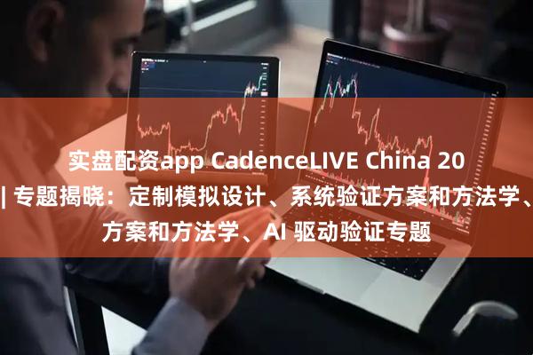 实盘配资app CadenceLIVE China 2025 中国用户大会 | 专题揭晓：定制模拟设计、系统验证方案和方法学、AI 驱动验证专题