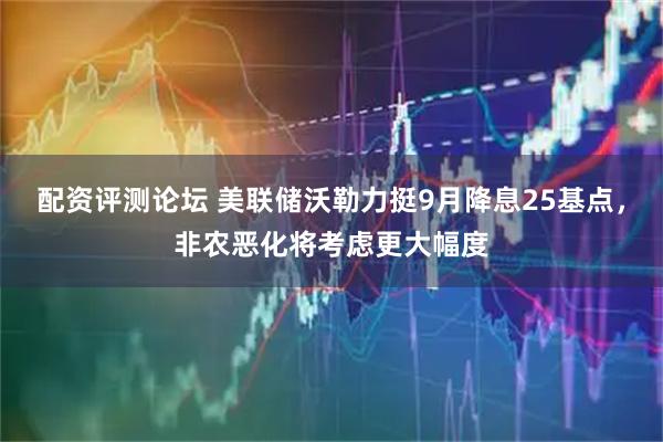 配资评测论坛 美联储沃勒力挺9月降息25基点，非农恶化将考虑更大幅度
