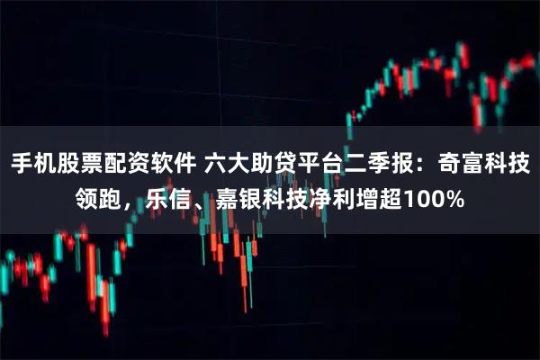 手机股票配资软件 六大助贷平台二季报：奇富科技领跑，乐信、嘉银科技净利增超100%