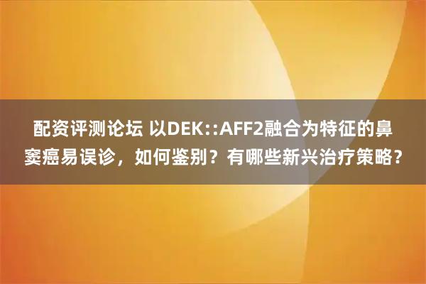 配资评测论坛 以DEK::AFF2融合为特征的鼻窦癌易误诊，如何鉴别？有哪些新兴治疗策略？