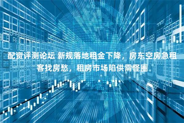 配资评测论坛 新规落地租金下降，房东空房急租客找房愁，租房市场陷供需怪圈