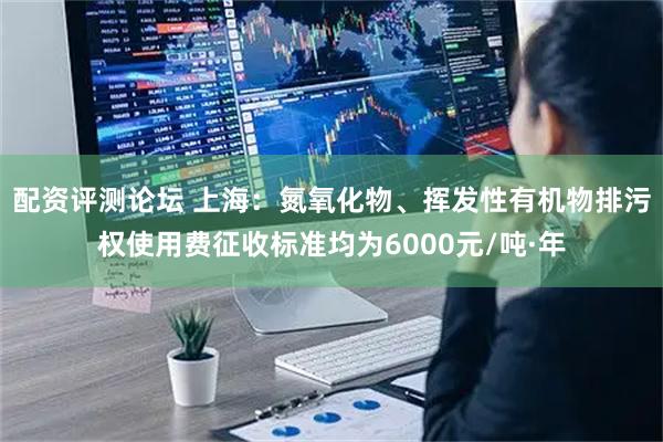 配资评测论坛 上海：氮氧化物、挥发性有机物排污权使用费征收标准均为6000元/吨·年