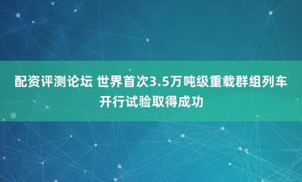 配资评测论坛 世界首次3.5万吨级重载群组列车开行试验取得成功