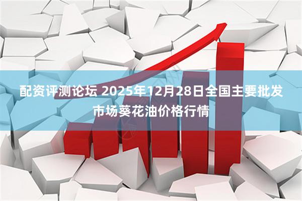 配资评测论坛 2025年12月28日全国主要批发市场葵花油价格行情